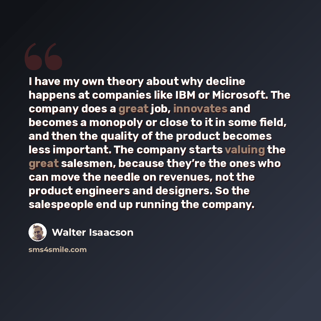 “I have my own theory about why decline happens at companies like IBM or Microsoft. The company does a great job, innovates and becomes a monopoly or close to it in some field, and then the quality of the product becomes less important. The company starts valuing the great salesmen, because they’re…” quote by Walter Isaacson