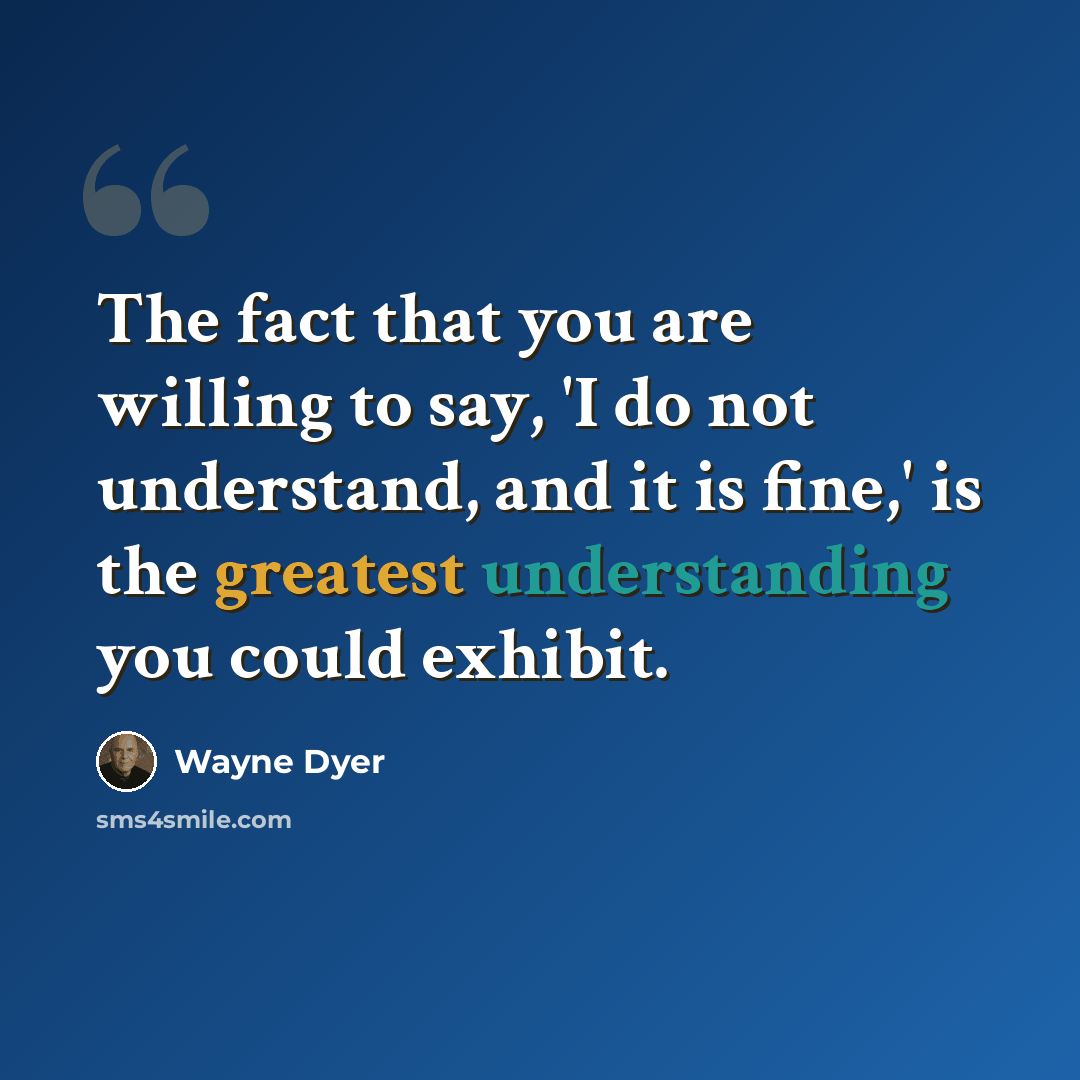 “The fact that you are willing to say, 'I do not understand, and it is fine,' is the greatest understanding you could exhibit.” quote by Wayne Dyer