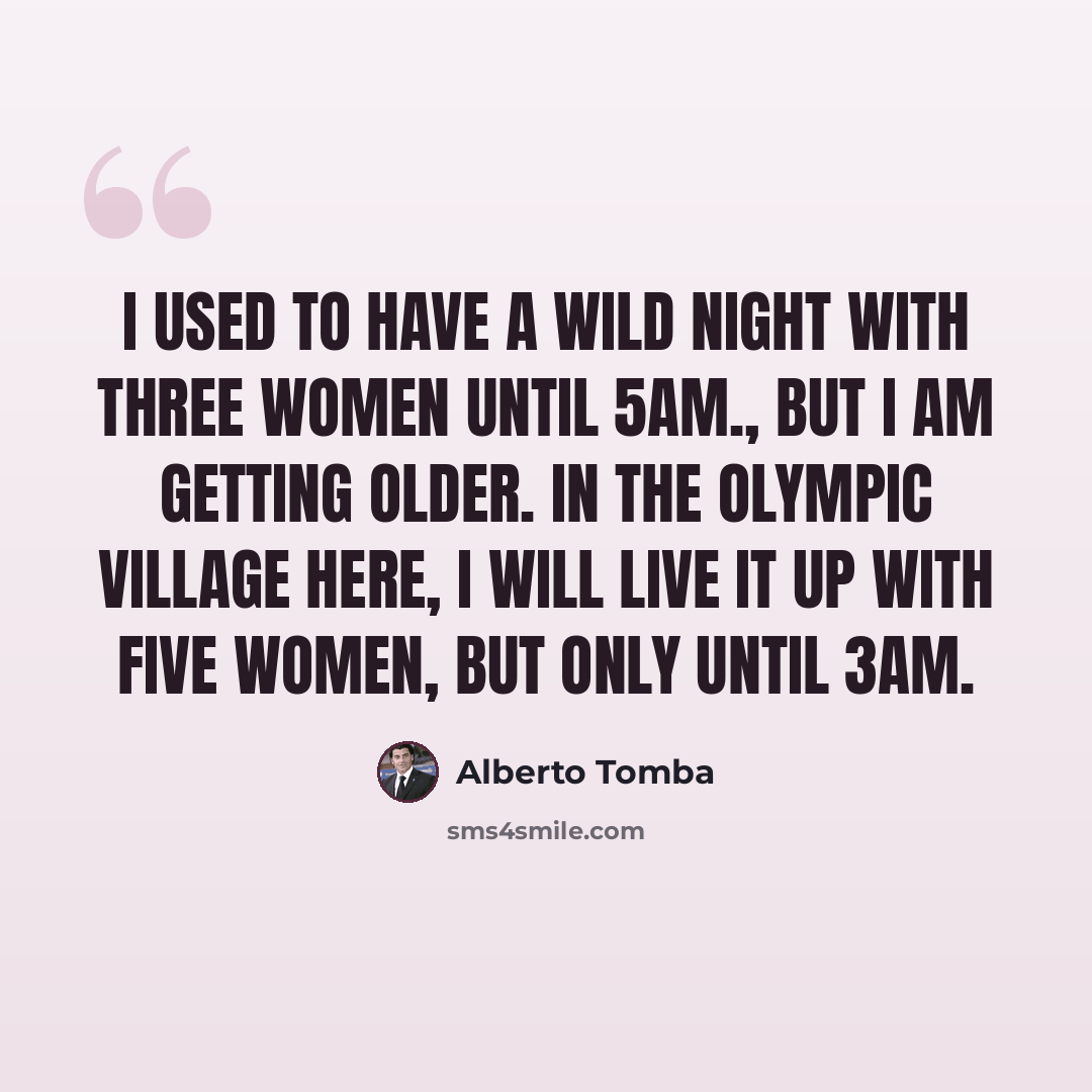“I used to have a wild night with three women until 5am., but I am getting older. In the Olympic village here, I will live it up with five women, but only until 3am.” quote by Alberto Tomba