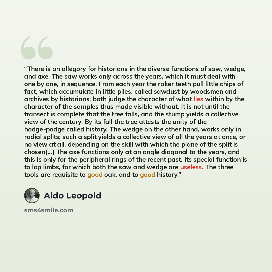 “There is an allegory for historians in the diverse functions of saw, wedge, and axe. The saw works only across the years, which it must deal with one by one, in sequence. From each year the raker teeth pull little chips of fact, which accumulate in little piles, called sawdust by woodsmen and…” quote by Aldo Leopold