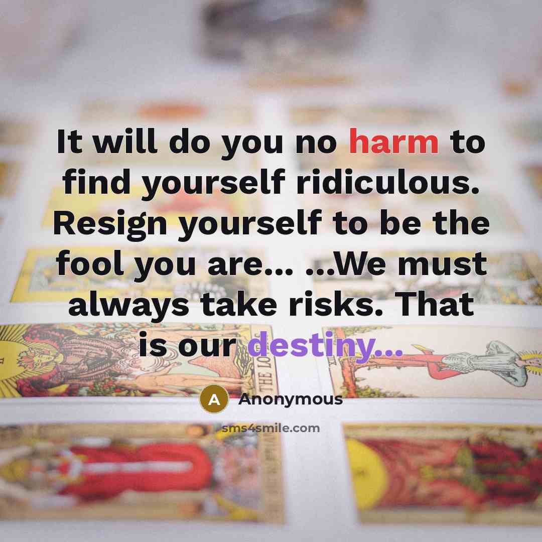 “It will do you no harm to find yourself ridiculous. Resign yourself to be the fool you are... ...We must always take risks. That is our destiny...” quote by Anonymous