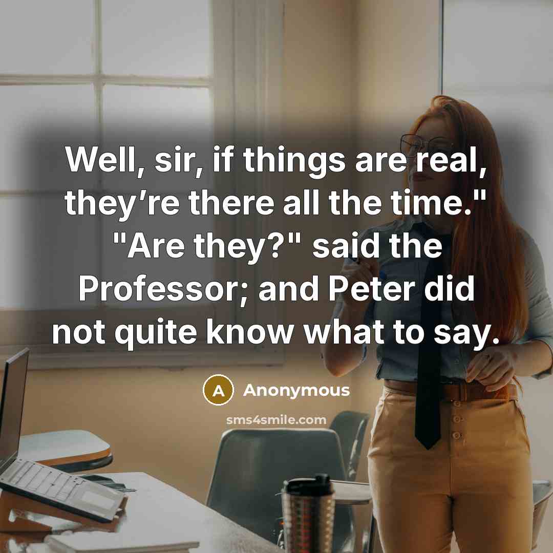 “Well, sir, if things are real, they’re there all the time." "Are they?" said the Professor; and Peter did not quite know what to say.” quote by Anonymous