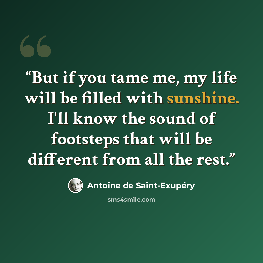 “But if you tame me, my life will be filled with sunshine. I'll know the sound of footsteps that will be different from all the rest.” quote by Antoine de Saint-Exupéry