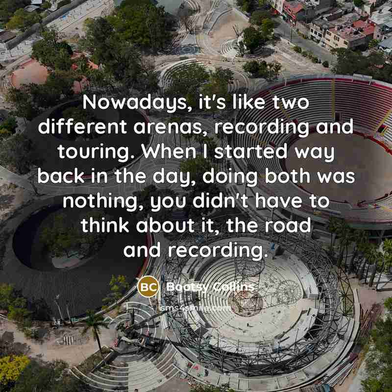 “Nowadays, it's like two different arenas, recording and touring. When I started way back in the day, doing both was nothing, you didn't have to think about it, the road and recording.” quote by Bootsy Collins