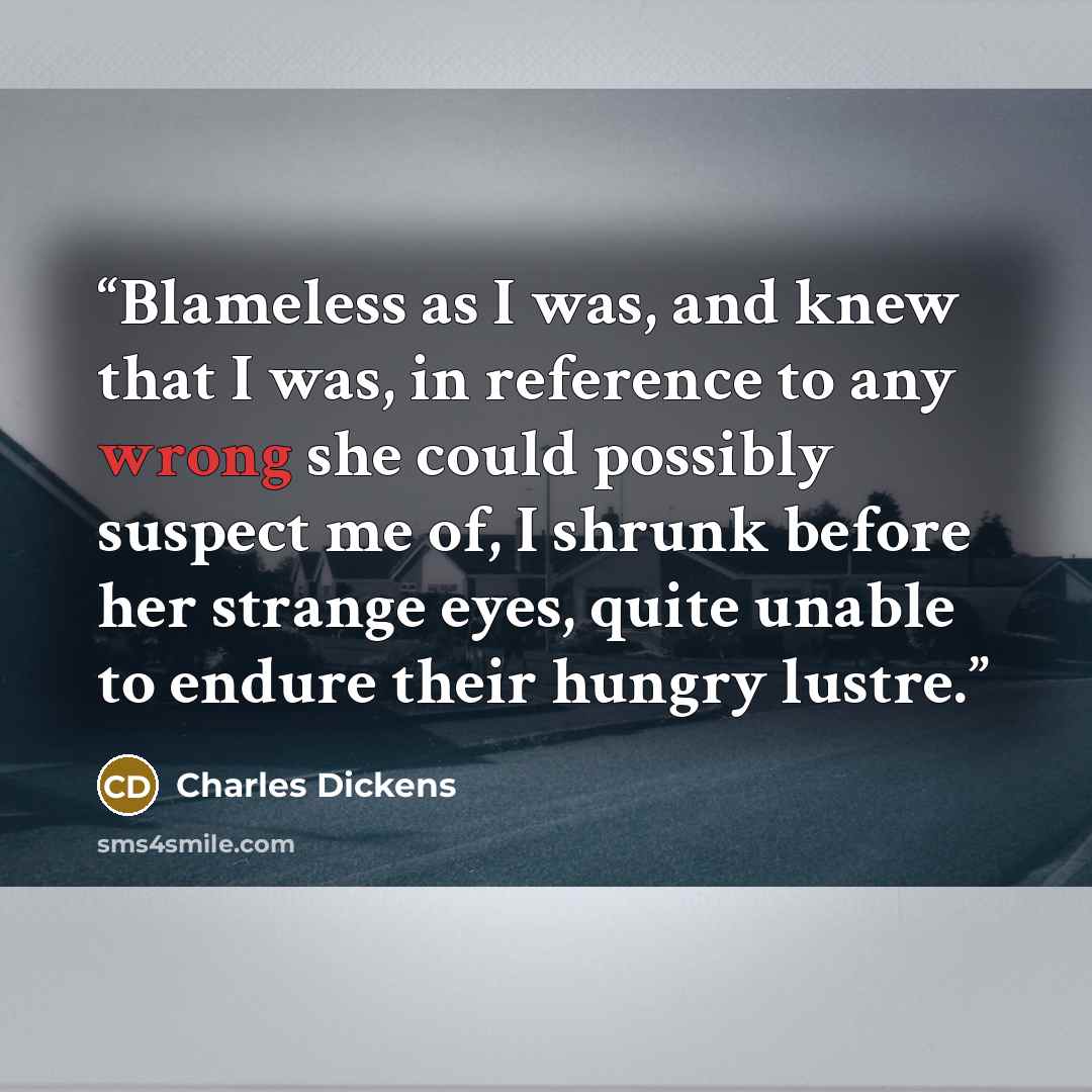 “Blameless as I was, and knew that I was, in reference to any wrong she could possibly suspect me of, I shrunk before her strange eyes, quite unable to endure their hungry lustre.” quote by Charles Dickens