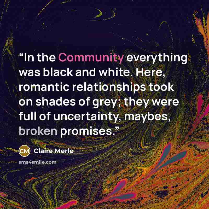 “In the Community everything was black and white. Here, romantic relationships took on shades of grey; they were full of uncertainty, maybes, broken promises.” quote by Claire Merle