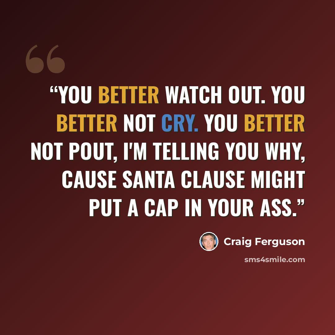 “You better watch out. You better not cry. You better not pout, I'm telling you why, Cause Santa Clause might put a cap in your ass.” quote by Craig Ferguson