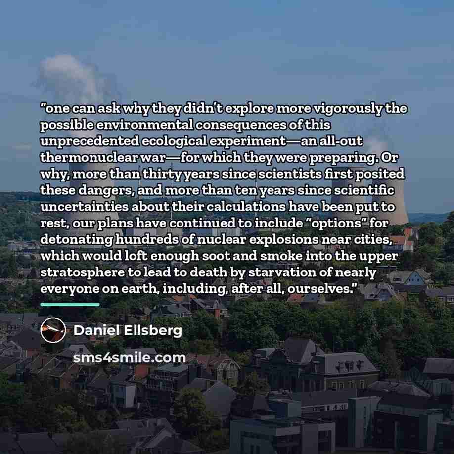 “one can ask why they didn’t explore more vigorously the possible environmental consequences of this unprecedented ecological experiment—an all-out thermonuclear war—for which they were preparing. Or why, more than thirty years since scientists first posited these dangers, and more than ten years…” quote by Daniel Ellsberg