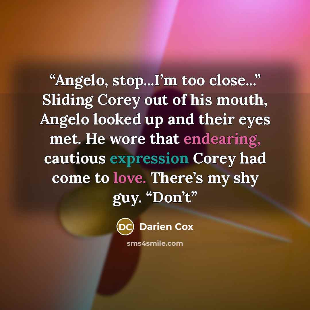 “Angelo, stop...I’m too close...” Sliding Corey out of his mouth, Angelo looked up and their eyes met. He wore that endearing, cautious expression Corey had come to love. There’s my shy guy. “Don’t” quote by Darien Cox