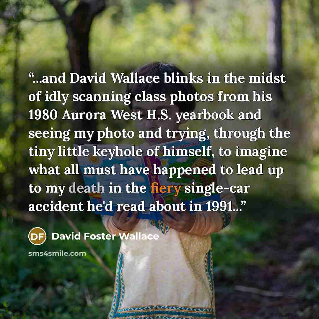 “...and David Wallace blinks in the midst of idly scanning class photos from his 1980 Aurora West H.S. yearbook and seeing my photo and trying, through the tiny little keyhole of himself, to imagine what all must have happened to lead up to my death in the fiery single-car accident he'd read about…” quote by David Foster Wallace
