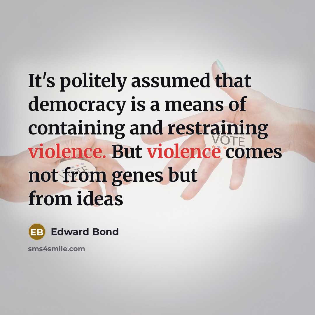 “It's politely assumed that democracy is a means of containing and restraining violence. But violence comes not from genes but from ideas” quote by Edward Bond