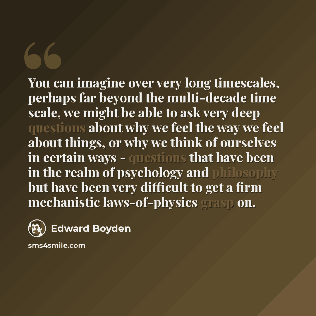 “You can imagine over very long timescales, perhaps far beyond the multi-decade time scale, we might be able to ask very deep questions about why we feel the way we feel about things, or why we think of ourselves in certain ways - questions that have been in the realm of psychology and philosophy…” quote by Edward Boyden