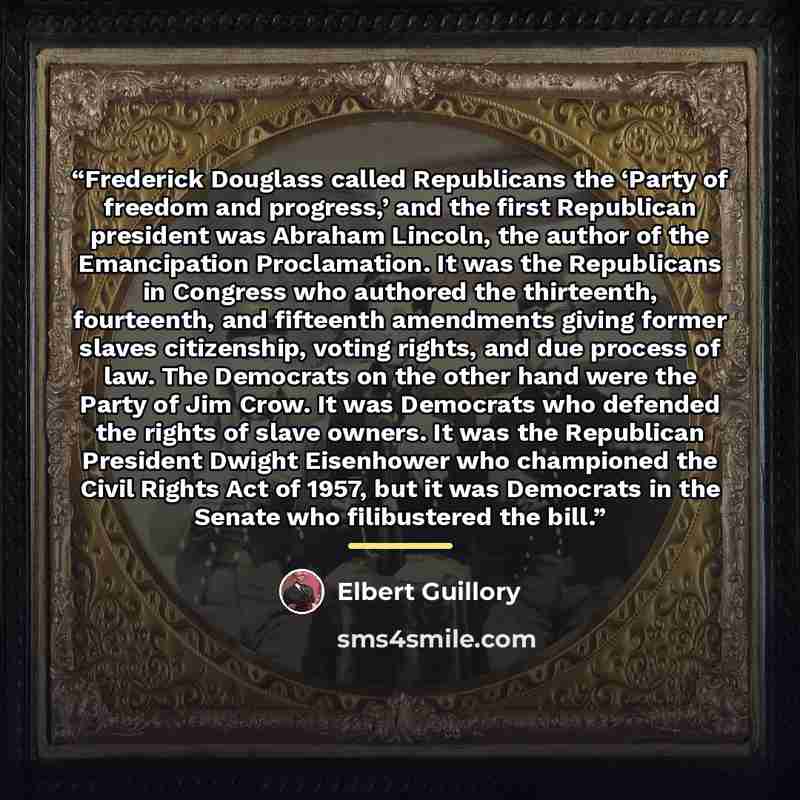 “Frederick Douglass called Republicans the ‘Party of freedom and progress,’ and the first Republican president was Abraham Lincoln, the author of the Emancipation Proclamation. It was the Republicans in Congress who authored the thirteenth, fourteenth, and fifteenth amendments giving former slaves…” quote by Elbert Guillory
