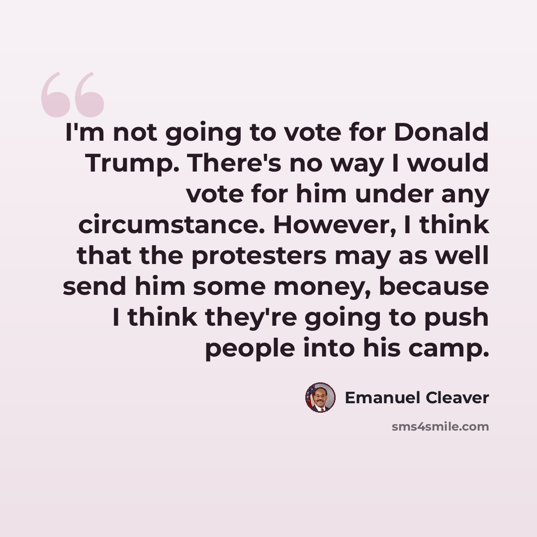 “I'm not going to vote for Donald Trump. There's no way I would vote for him under any circumstance. However, I think that the protesters may as well send him some money, because I think they're going to push people into his camp.” quote by Emanuel Cleaver