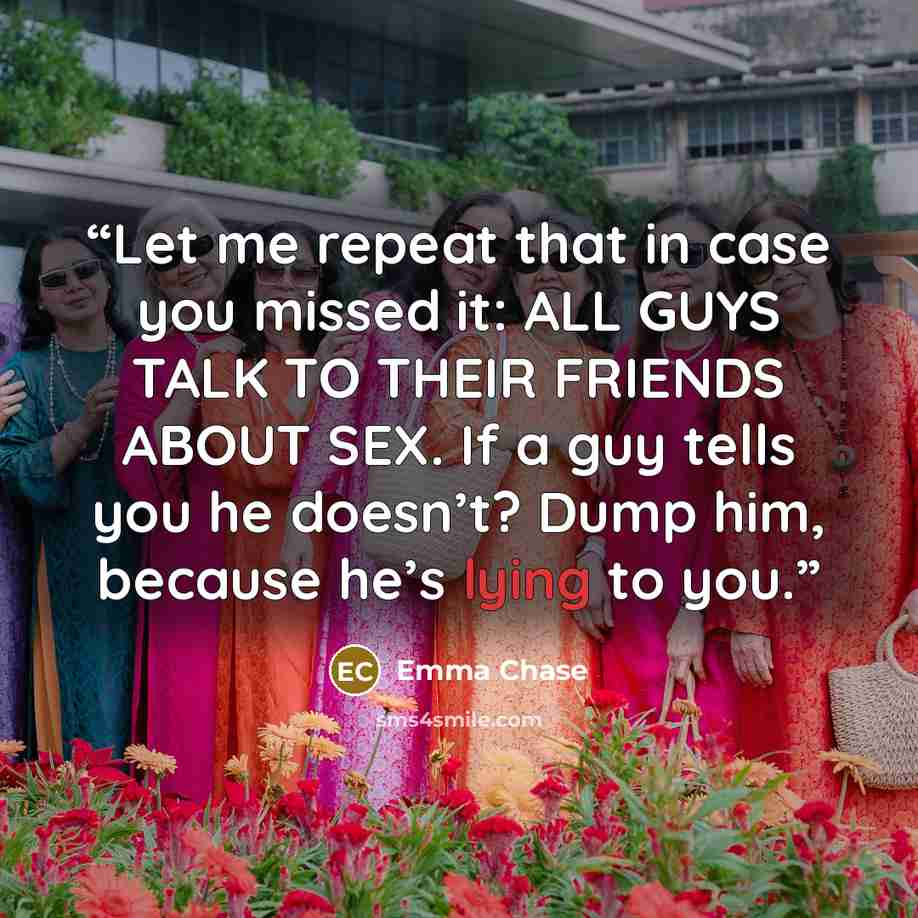 “Let me repeat that in case you missed it: ALL GUYS TALK TO THEIR FRIENDS ABOUT SEX. If a guy tells you he doesn’t? Dump him, because he’s lying to you.” quote by Emma Chase