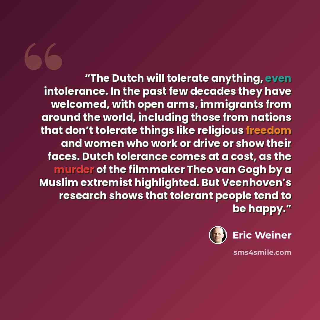 “The Dutch will tolerate anything, even intolerance. In the past few decades they have welcomed, with open arms, immigrants from around the world, including those from nations that don’t tolerate things like religious freedom and women who work or drive or show their faces. Dutch tolerance comes at…” quote by Eric Weiner
