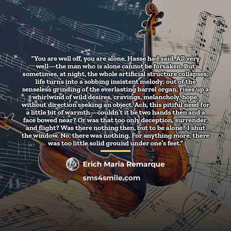 “You are well off, you are alone, Hasse had said. All very well—the man who is alone cannot be forsaken. But sometimes, at night, the whole artificial structure collapses, life turns into a sobbing insistent melody; out of the senseless grinding of the everlasting barrel organ, rises up a whirlwind…” quote by Erich Maria Remarque
