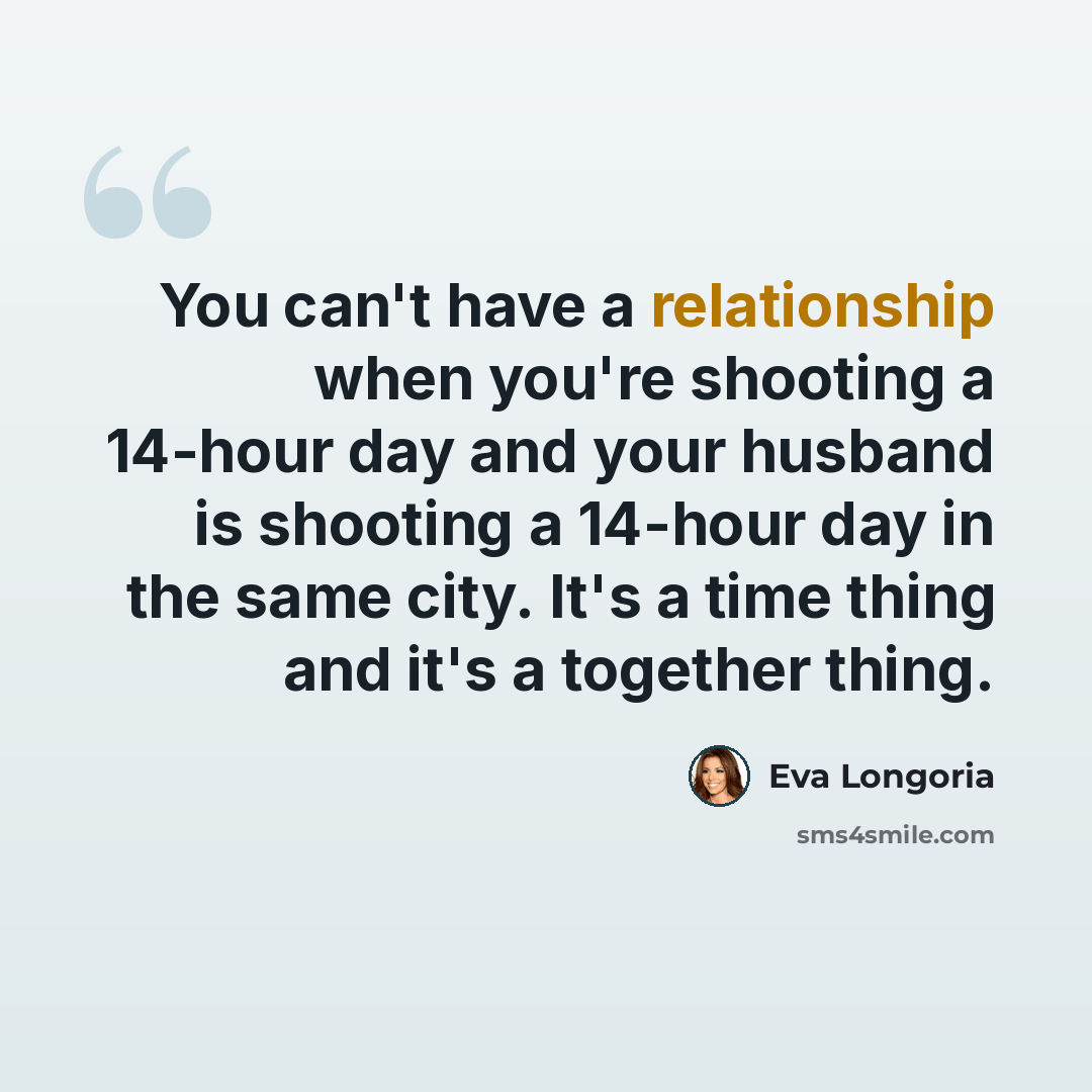 “You can't have a relationship when you're shooting a 14-hour day and your husband is shooting a 14-hour day in the same city. It's a time thing and it's a together thing.” quote by Eva Longoria