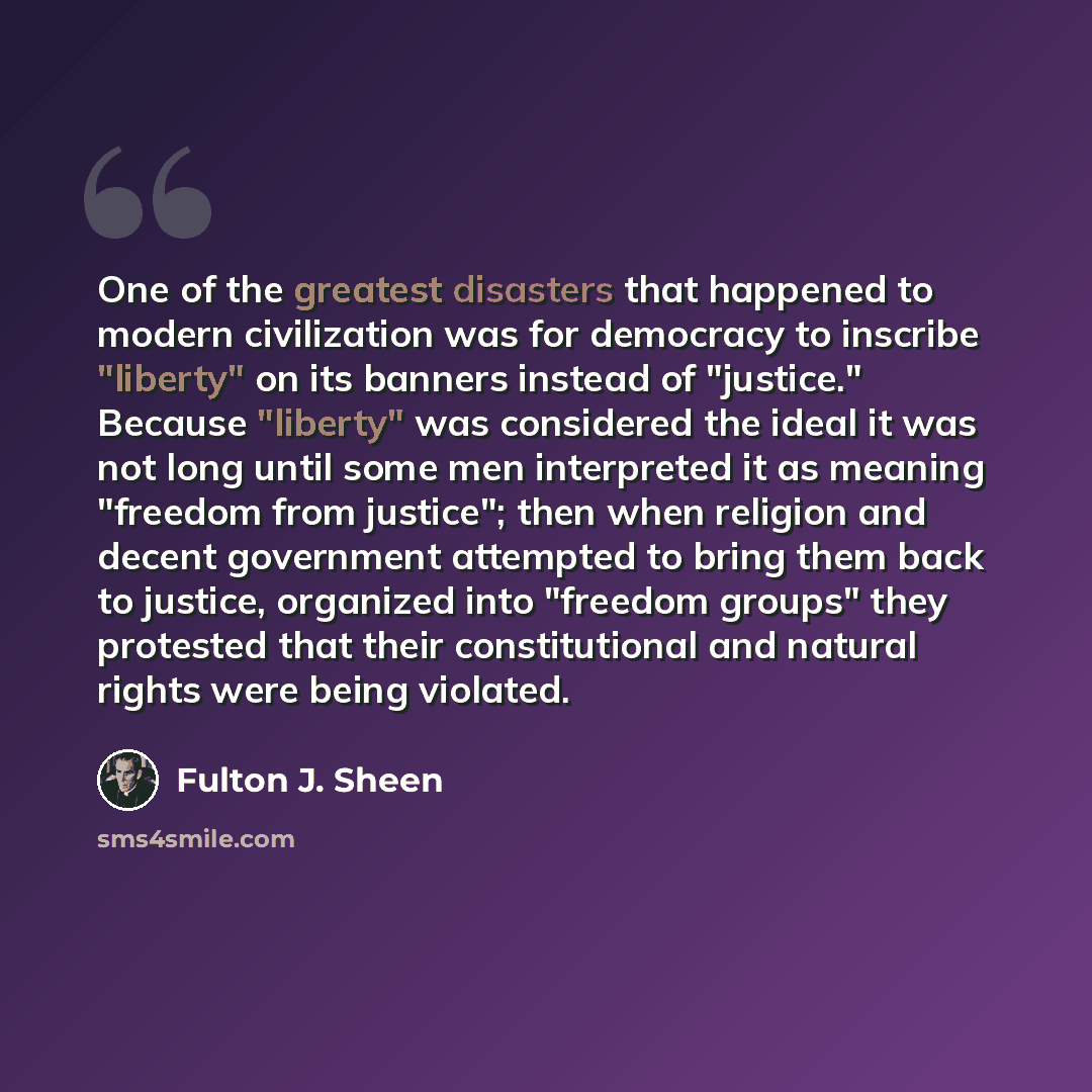 “One of the greatest disasters that happened to modern civilization was for democracy to inscribe "liberty" on its banners instead of "justice." Because "liberty" was considered the ideal it was not long until some men interpreted it as meaning "freedom from justice"; then when religion and decent…” quote by Fulton J. Sheen