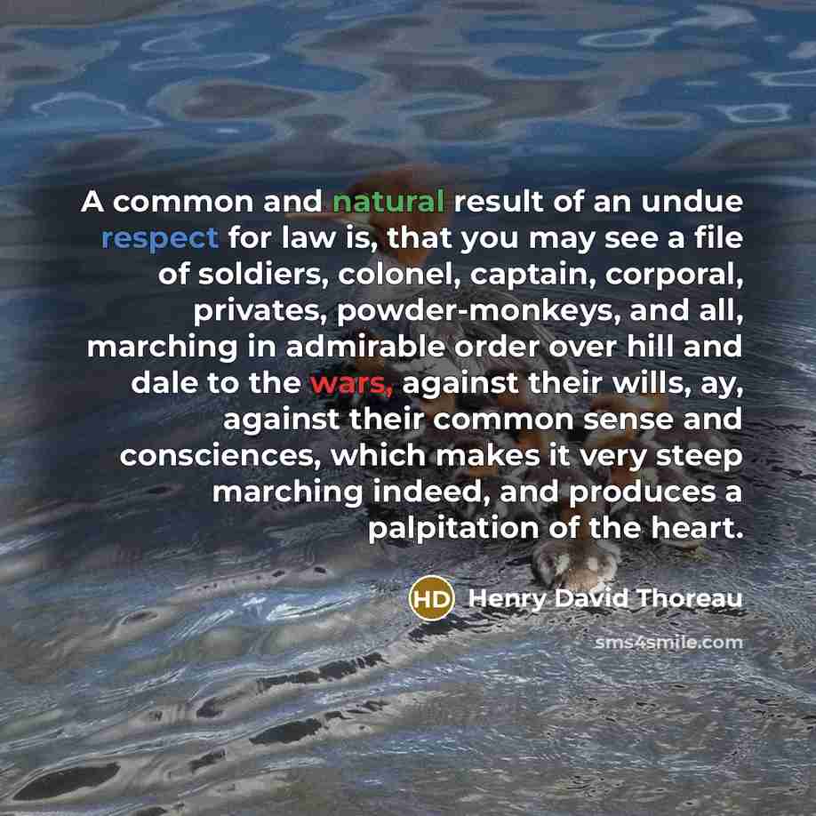 “A common and natural result of an undue respect for law is, that you may see a file of soldiers, colonel, captain, corporal, privates, powder-monkeys, and all, marching in admirable order over hill and dale to the wars, against their wills, ay, against their common sense and consciences, which…” quote by Henry David Thoreau