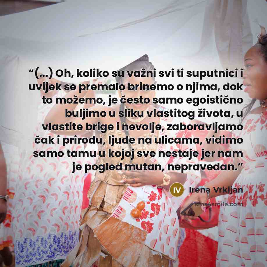 “(...) Oh, koliko su važni svi ti suputnici i uvijek se premalo brinemo o njima, dok to možemo, je često samo egoistično buljimo u sliku vlastitog života, u vlastite brige i nevolje, zaboravljamo čak i prirodu, ljude na ulicama, vidimo samo tamu u kojoj sve nestaje jer nam je pogled mutan…” quote by Irena Vrkljan