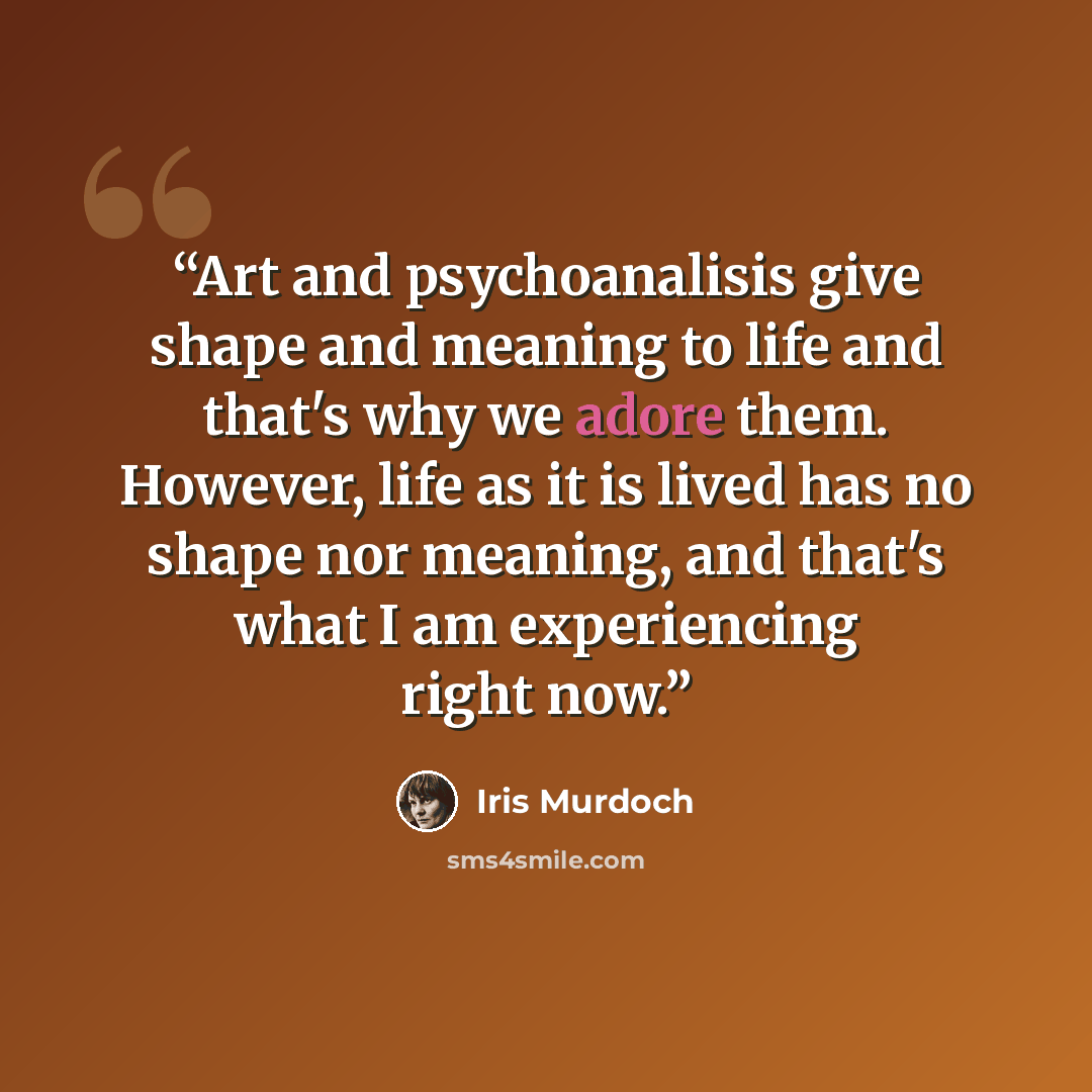 “Art and psychoanalisis give shape and meaning to life and that's why we adore them. However, life as it is lived has no shape nor meaning, and that's what I am experiencing right now.” quote by Iris Murdoch