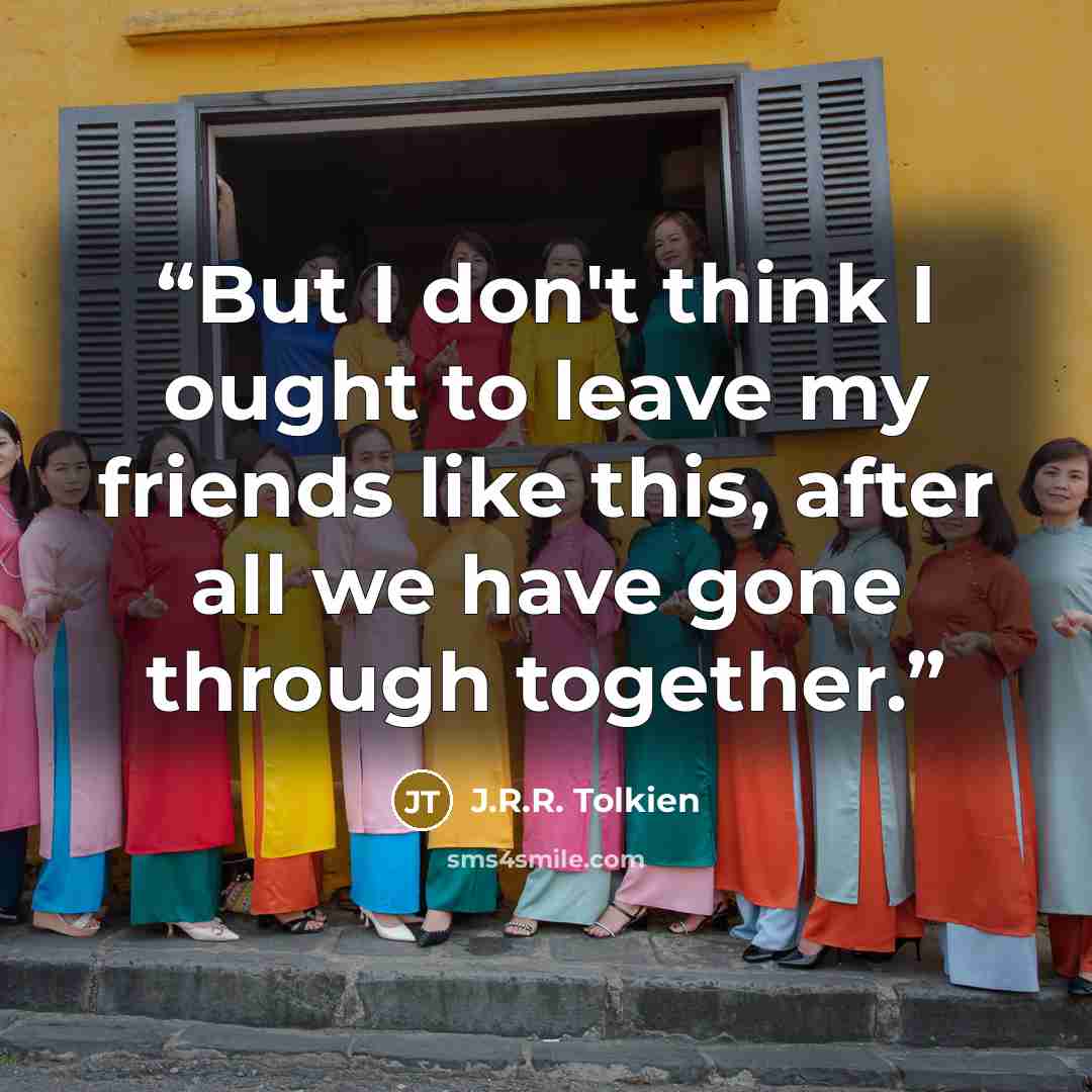 “But I don't think I ought to leave my friends like this, after all we have gone through together.” quote by J.R.R. Tolkien