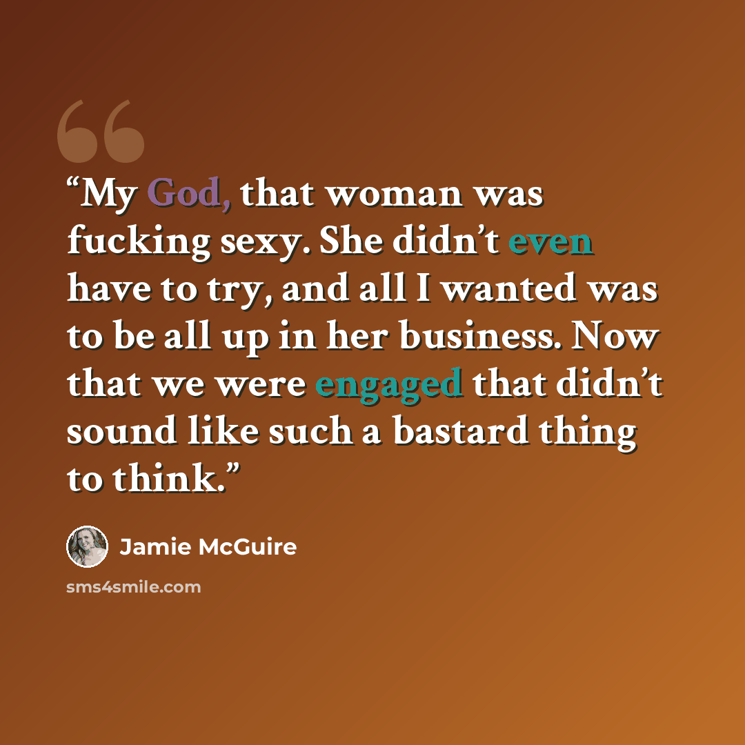 “My God, that woman was fucking sexy. She didn’t even have to try, and all I wanted was to be all up in her business. Now that we were engaged that didn’t sound like such a bastard thing to think.” quote by Jamie McGuire