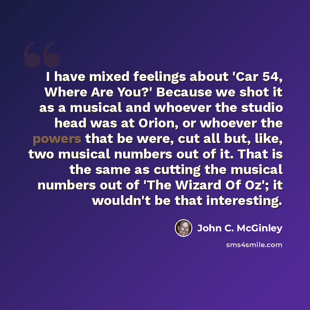 “I have mixed feelings about 'Car 54, Where Are You?' Because we shot it as a musical and whoever the studio head was at Orion, or whoever the powers that be were, cut all but, like, two musical numbers out of it. That is the same as cutting the musical numbers out of 'The Wizard Of Oz'; it…” quote by John C. McGinley