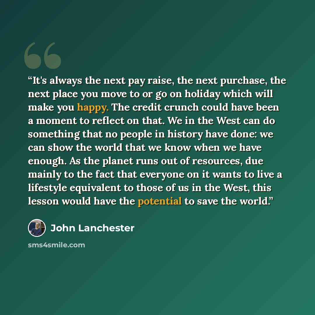 “It's always the next pay raise, the next purchase, the next place you move to or go on holiday which will make you happy. The credit crunch could have been a moment to reflect on that. We in the West can do something that no people in history have done: we can show the world that we know when we…” quote by John Lanchester
