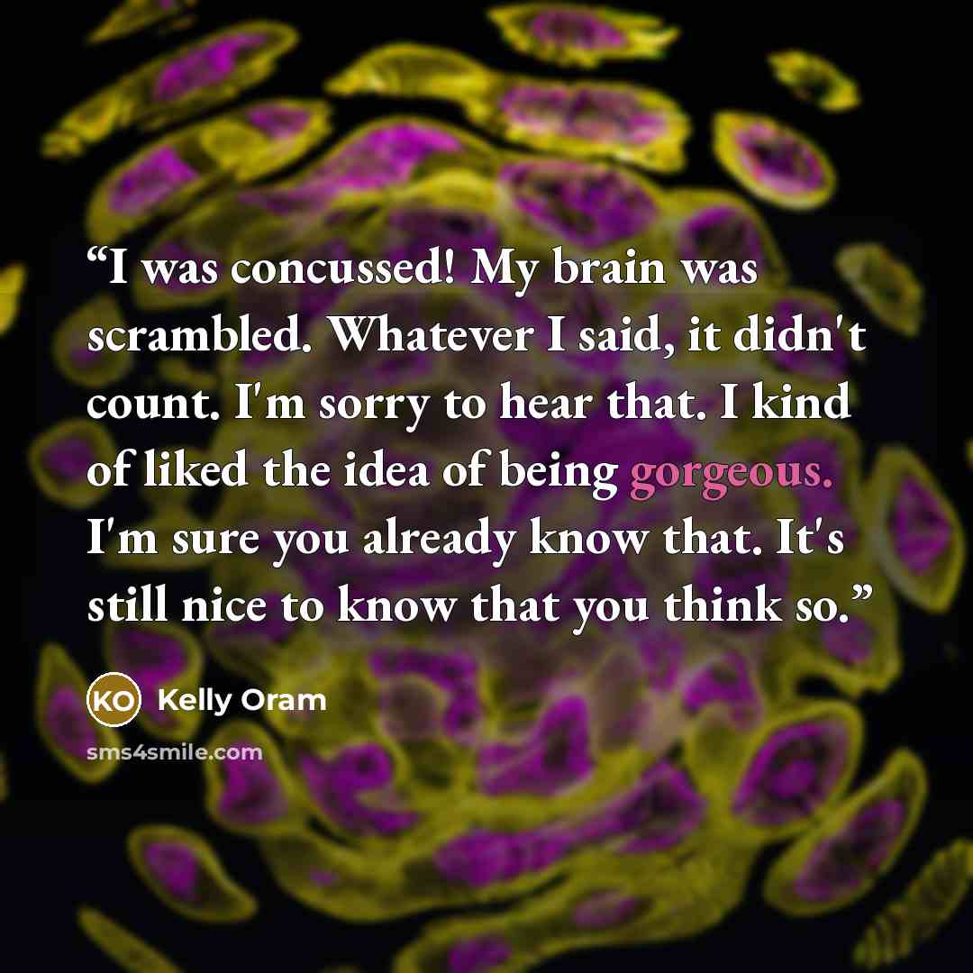 “I was concussed! My brain was scrambled. Whatever I said, it didn't count. I'm sorry to hear that. I kind of liked the idea of being gorgeous. I'm sure you already know that. It's still nice to know that you think so.” quote by Kelly Oram