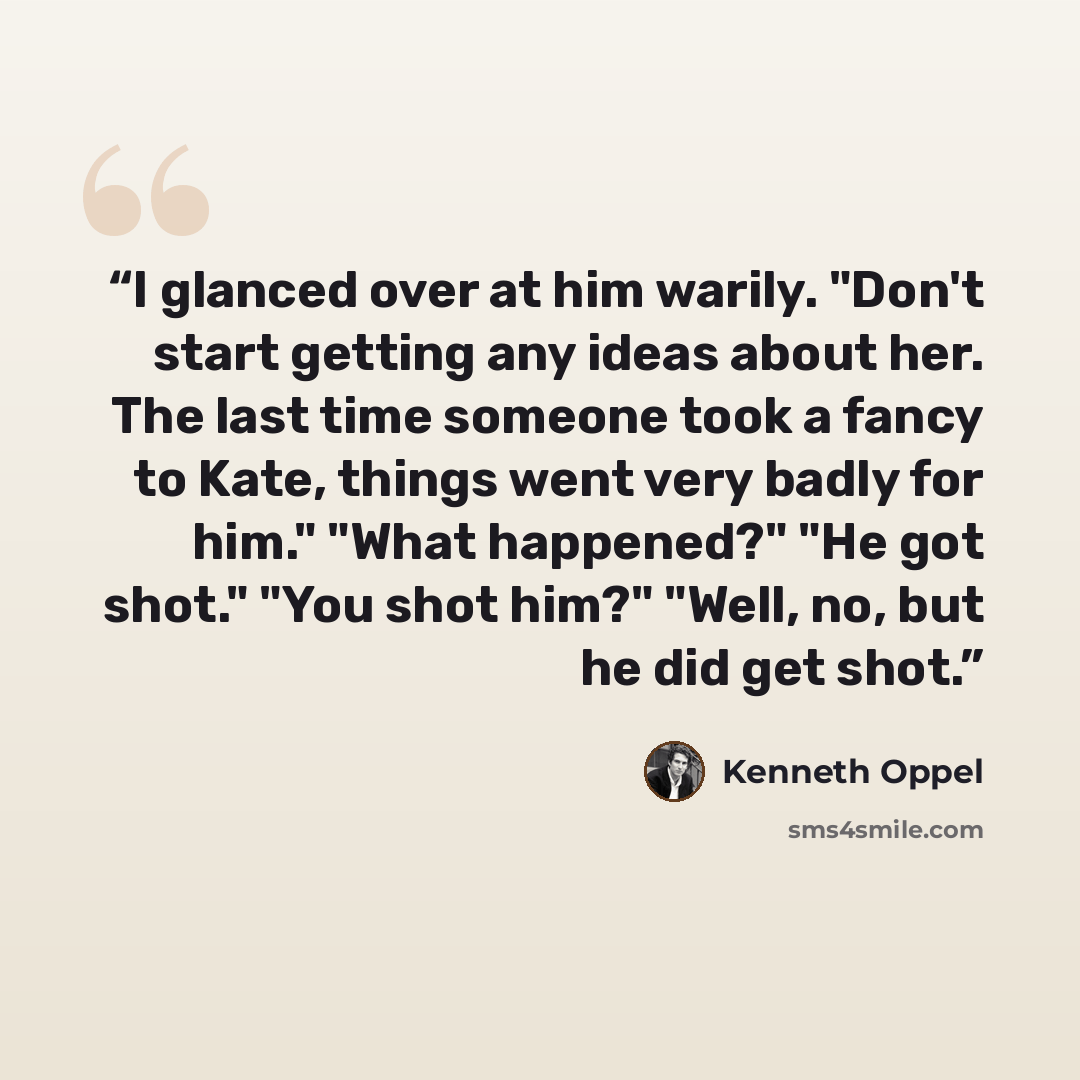 “I glanced over at him warily. "Don't start getting any ideas about her. The last time someone took a fancy to Kate, things went very badly for him." "What happened?" "He got shot." "You shot him?" "Well, no, but he did get shot.” quote by Kenneth Oppel