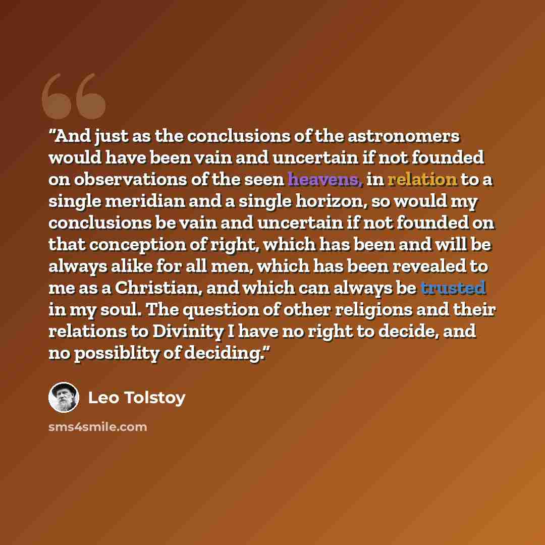 “And just as the conclusions of the astronomers would have been vain and uncertain if not founded on observations of the seen heavens, in relation to a single meridian and a single horizon, so would my conclusions be vain and uncertain if not founded on that conception of right, which has been and…” quote by Leo Tolstoy