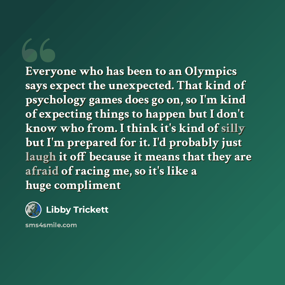 “Everyone who has been to an Olympics says expect the unexpected. That kind of psychology games does go on, so I'm kind of expecting things to happen but I don't know who from. I think it's kind of silly but I'm prepared for it. I'd probably just laugh it off because it means that they are afraid…” quote by Libby Trickett