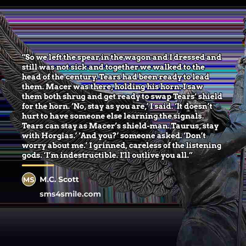“So we left the spear in the wagon and I dressed and still was not sick and together we walked to the head of the century. Tears had been ready to lead them. Macer was there, holding his horn. I saw them both shrug and get ready to swap Tears’ shield for the horn. ‘No, stay as you are,’ I said. ‘It…” quote by M.C. Scott