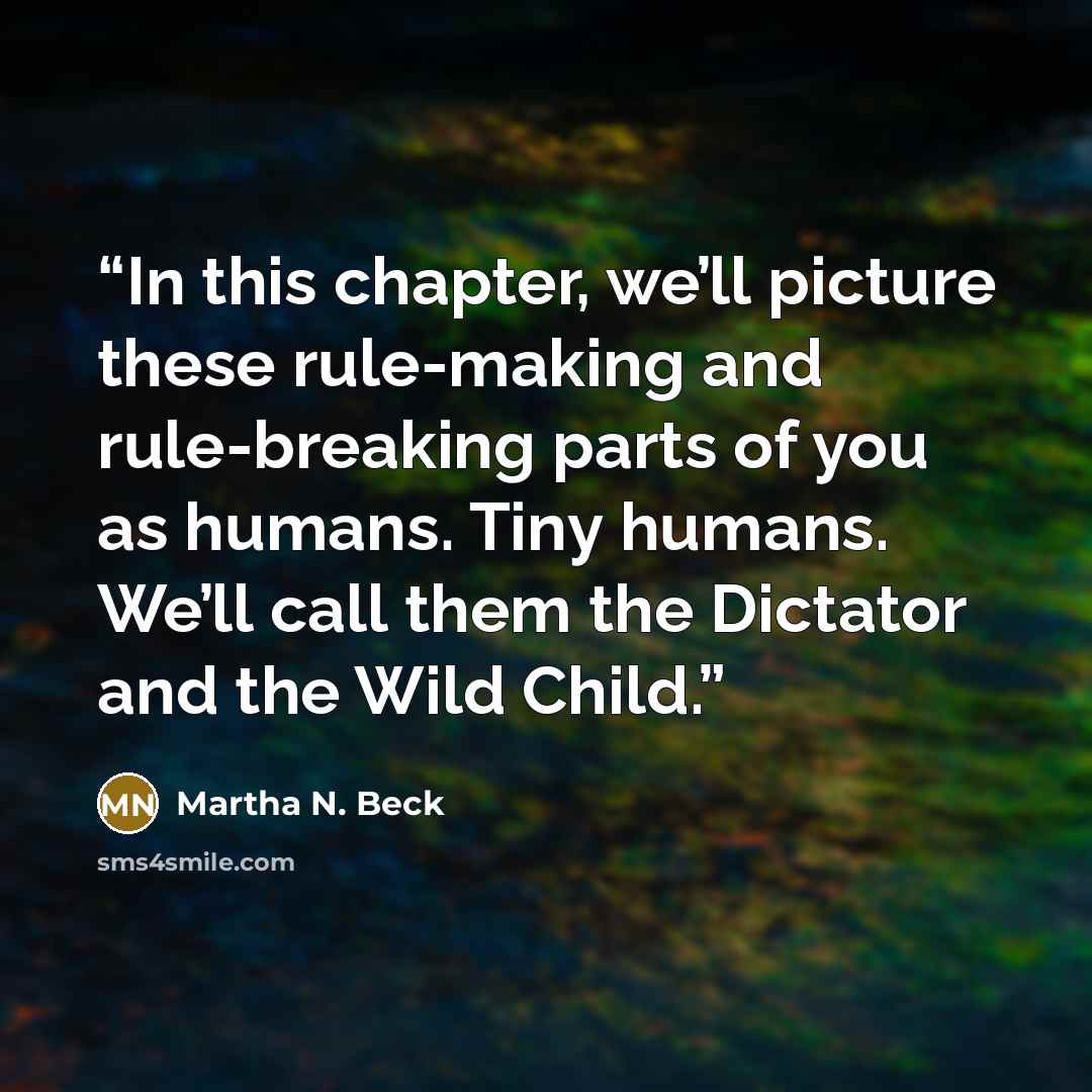 “In this chapter, we’ll picture these rule-making and rule-breaking parts of you as humans. Tiny humans. We’ll call them the Dictator and the Wild Child.” quote by Martha N. Beck