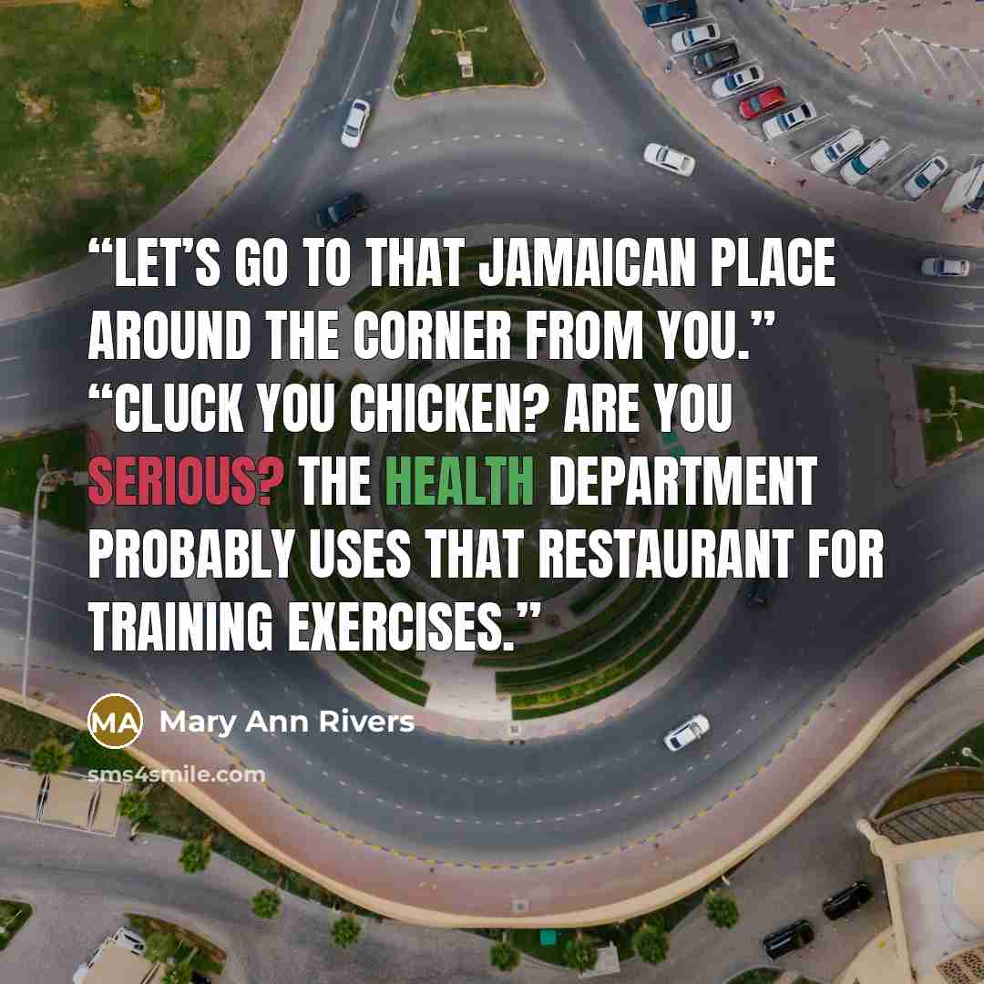“Let’s go to that Jamaican place around the corner from you.” “Cluck You Chicken? Are you serious? The health department probably uses that restaurant for training exercises.” quote by Mary Ann Rivers