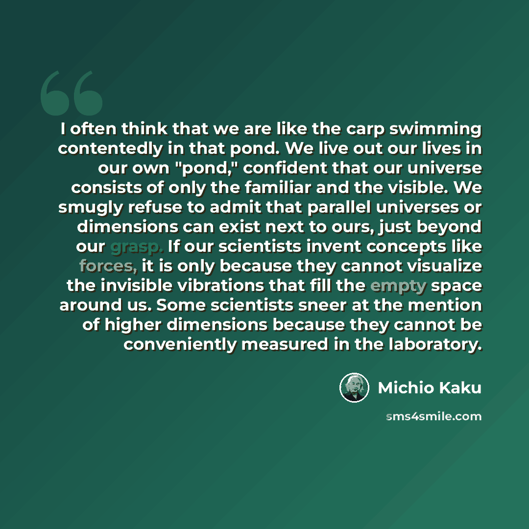 “I often think that we are like the carp swimming contentedly in that pond. We live out our lives in our own "pond," confident that our universe consists of only the familiar and the visible. We smugly refuse to admit that parallel universes or dimensions can exist next to ours, just beyond our…” quote by Michio Kaku
