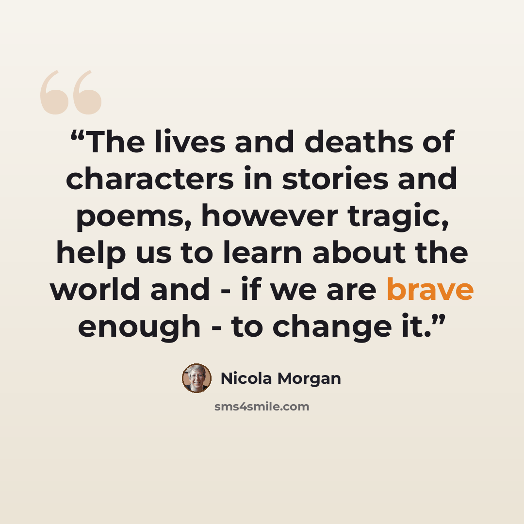 “The lives and deaths of characters in stories and poems, however tragic, help us to learn about the world and - if we are brave enough - to change it.” quote by Nicola Morgan