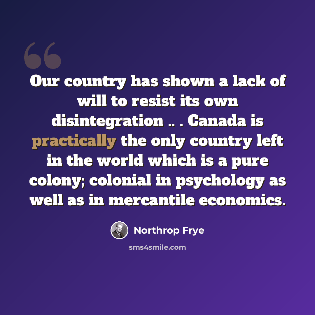 “Our country has shown a lack of will to resist its own disintegration .. . Canada is practically the only country left in the world which is a pure colony; colonial in psychology as well as in mercantile economics.” quote by Northrop Frye