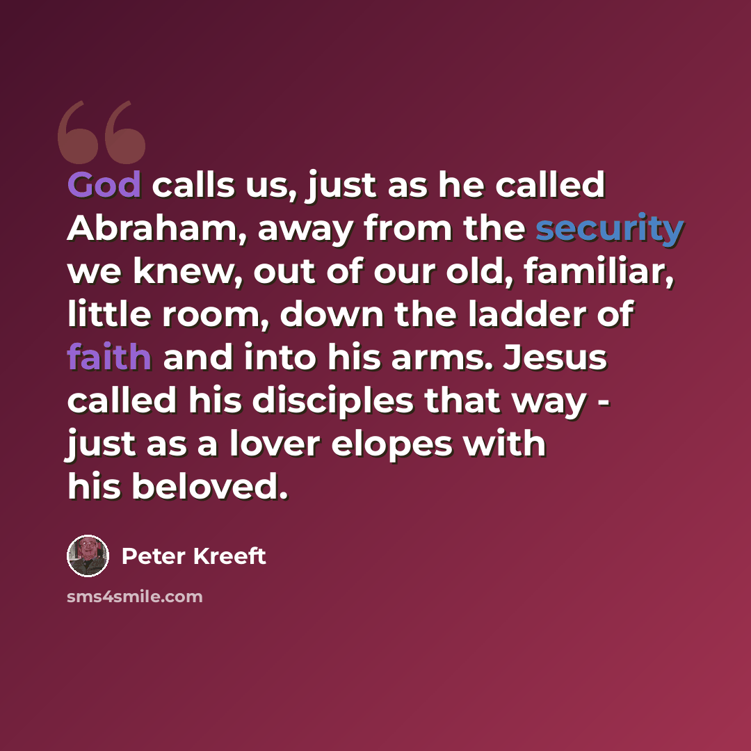“God calls us, just as he called Abraham, away from the security we knew, out of our old, familiar, little room, down the ladder of faith and into his arms. Jesus called his disciples that way - just as a lover elopes with his beloved.” quote by Peter Kreeft