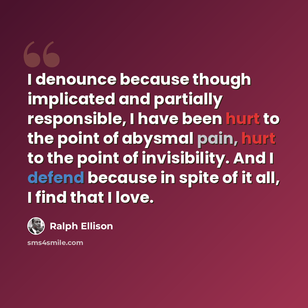 “I denounce because though implicated and partially responsible, I have been hurt to the point of abysmal pain, hurt to the point of invisibility. And I defend because in spite of it all, I find that I love.” quote by Ralph Ellison
