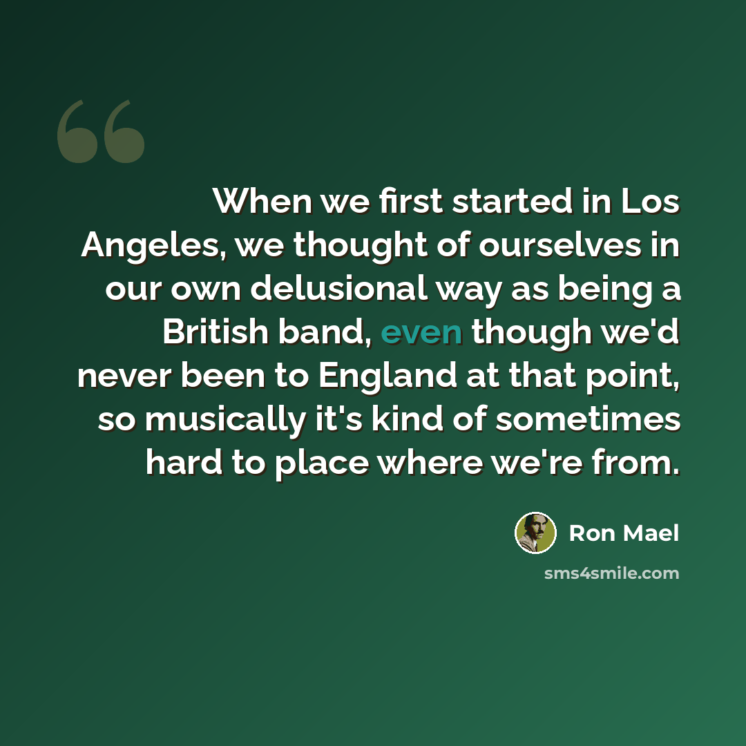 “When we first started in Los Angeles, we thought of ourselves in our own delusional way as being a British band, even though we'd never been to England at that point, so musically it's kind of sometimes hard to place where we're from.” quote by Ron Mael