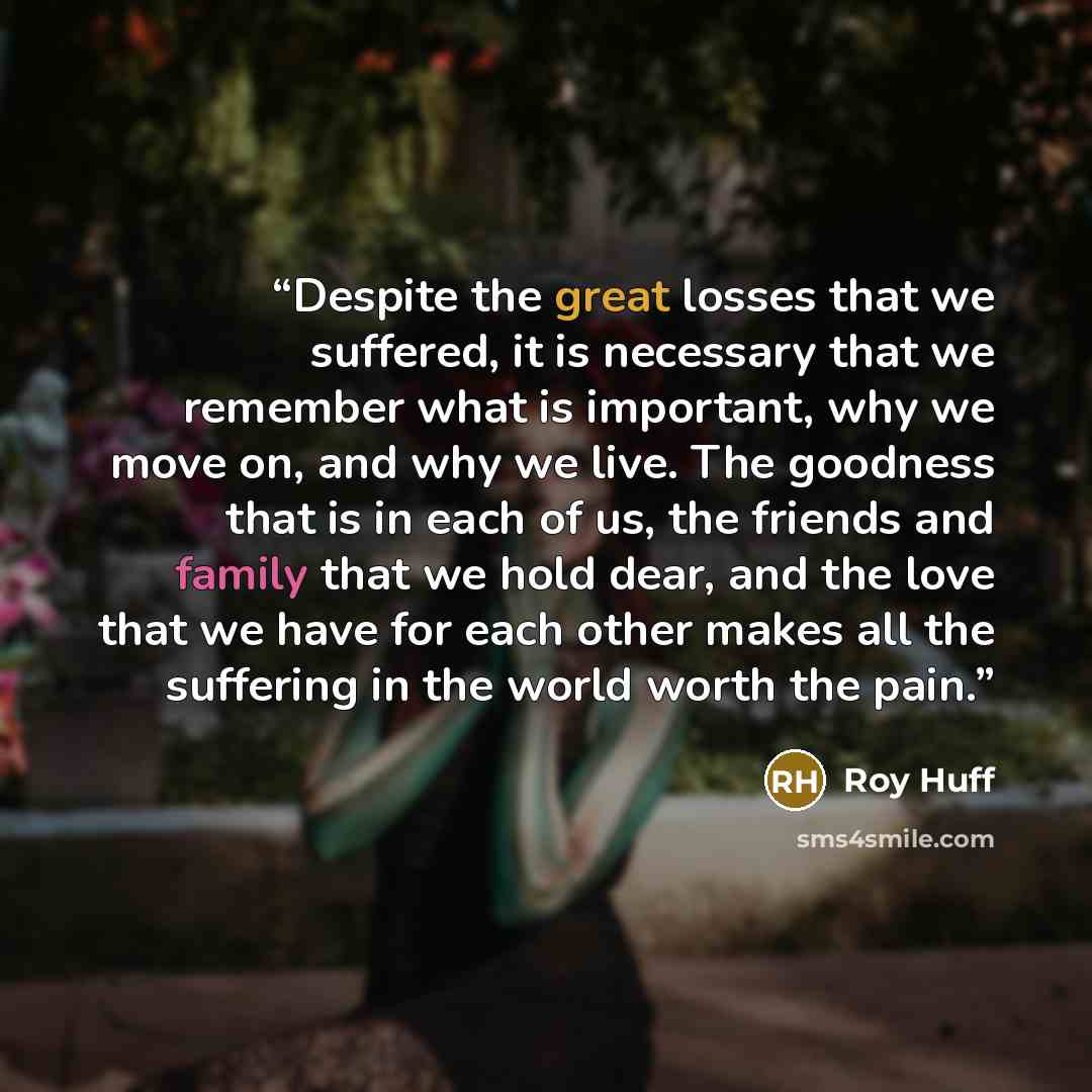 “Despite the great losses that we suffered, it is necessary that we remember what is important, why we move on, and why we live. The goodness that is in each of us, the friends and family that we hold dear, and the love that we have for each other makes all the suffering in the world worth the pain.” quote by Roy Huff