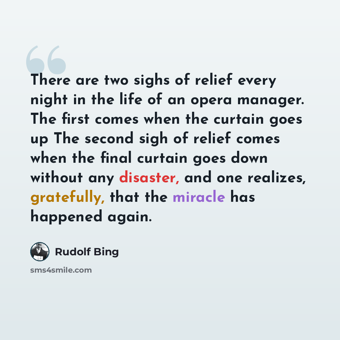 “There are two sighs of relief every night in the life of an opera manager. The first comes when the curtain goes up The second sigh of relief comes when the final curtain goes down without any disaster, and one realizes, gratefully, that the miracle has happened again.” quote by Rudolf Bing