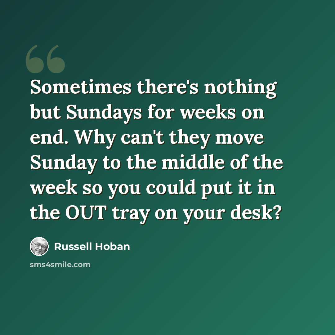 “Sometimes there's nothing but Sundays for weeks on end. Why can't they move Sunday to the middle of the week so you could put it in the OUT tray on your desk?” quote by Russell Hoban