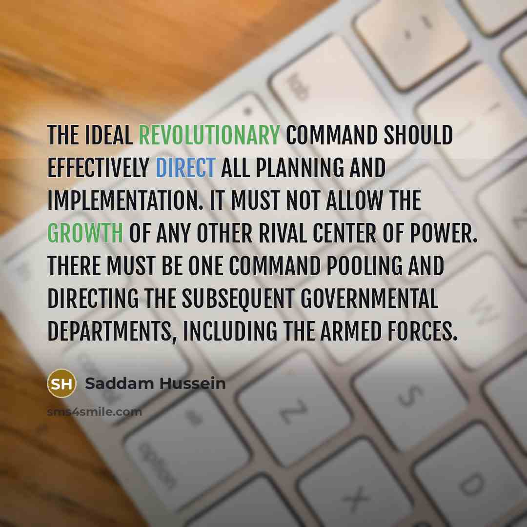 “The ideal revolutionary command should effectively direct all planning and implementation. It must not allow the growth of any other rival center of power. There must be one command pooling and directing the subsequent governmental departments, including the armed forces.” quote by Saddam Hussein