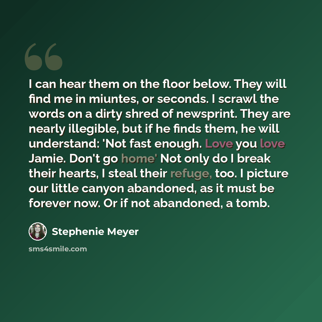 “I can hear them on the floor below. They will find me in miuntes, or seconds. I scrawl the words on a dirty shred of newsprint. They are nearly illegible, but if he finds them, he will understand: 'Not fast enough. Love you love Jamie. Don't go home' Not only do I break their hearts, I steal their…” quote by Stephenie Meyer