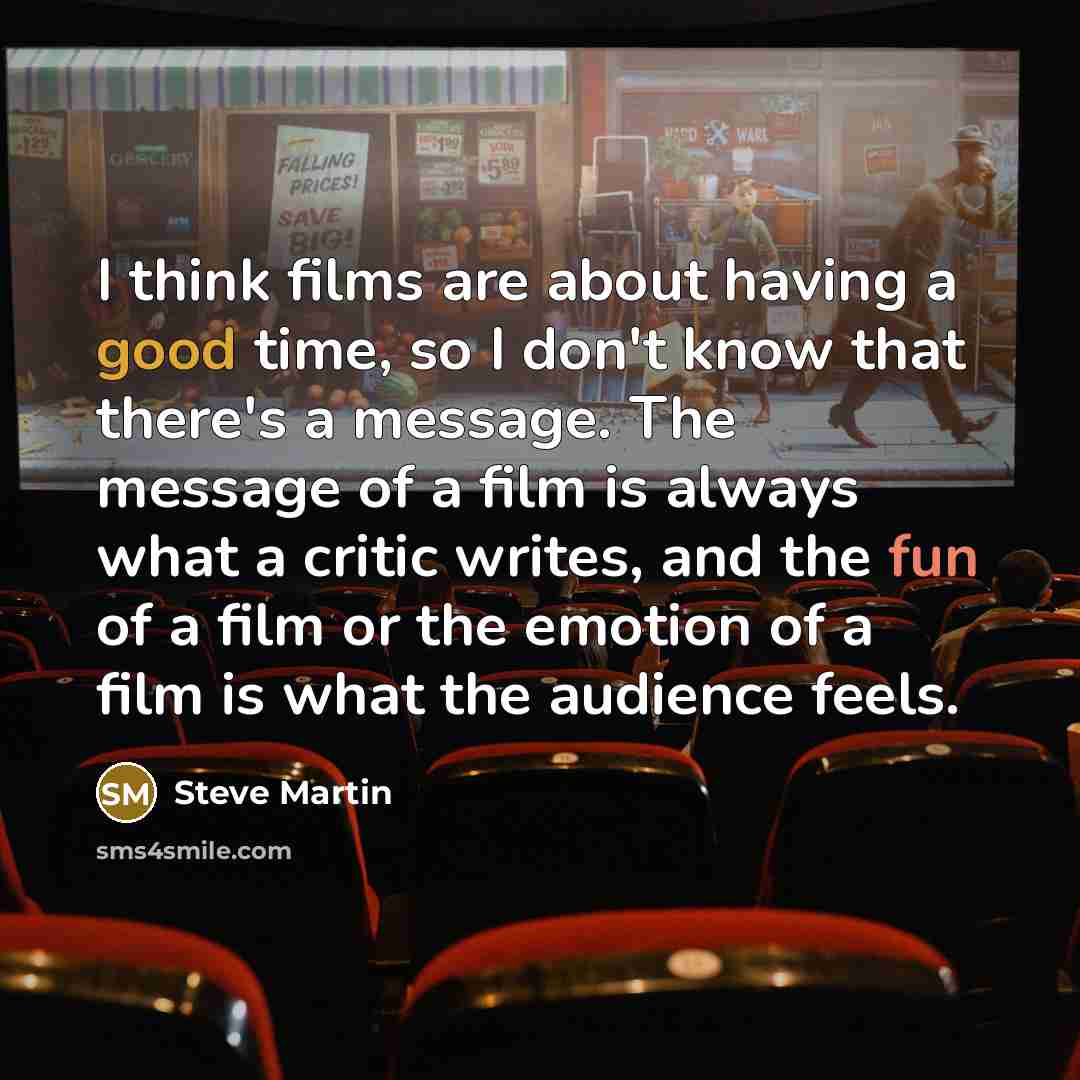 “I think films are about having a good time, so I don't know that there's a message. The message of a film is always what a critic writes, and the fun of a film or the emotion of a film is what the audience feels.” quote by Steve Martin