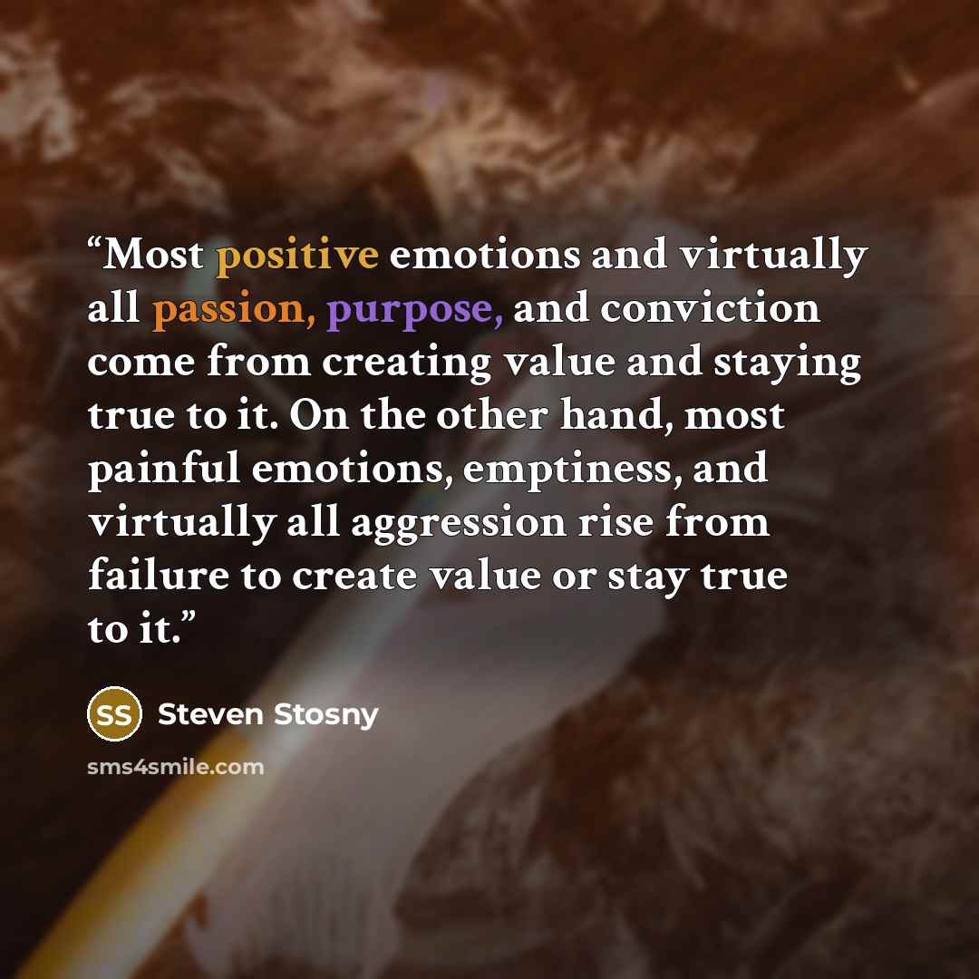 “Most positive emotions and virtually all passion, purpose, and conviction come from creating value and staying true to it. On the other hand, most painful emotions, emptiness, and virtually all aggression rise from failure to create value or stay true to it.” quote by Steven Stosny